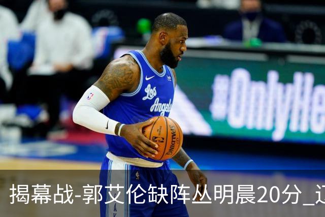 揭幕战-郭艾伦缺阵丛明晨20分 辽宁大胜同曦